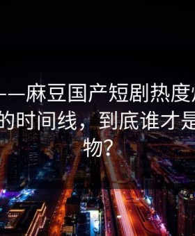 别眨眼——麻豆国产短剧热度炸了——最上头的时间线，到底谁才是关键人物？