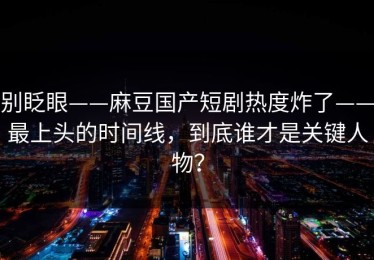 别眨眼——麻豆国产短剧热度炸了——最上头的时间线，到底谁才是关键人物？