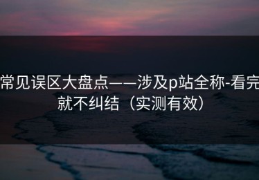 常见误区大盘点——涉及p站全称-看完就不纠结（实测有效）