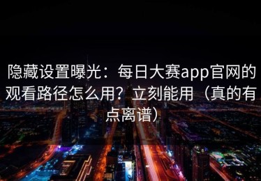隐藏设置曝光：每日大赛app官网的观看路径怎么用？立刻能用（真的有点离谱）