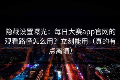 隐藏设置曝光：每日大赛app官网的观看路径怎么用？立刻能用（真的有点离谱）