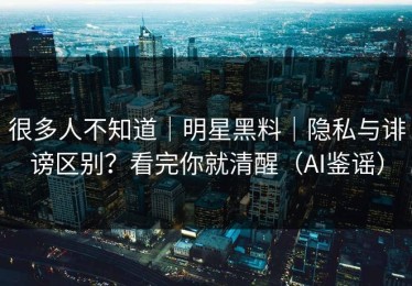 很多人不知道｜明星黑料｜隐私与诽谤区别？看完你就清醒（AI鉴谣）
