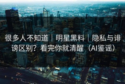 很多人不知道｜明星黑料｜隐私与诽谤区别？看完你就清醒（AI鉴谣）