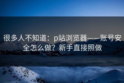 很多人不知道：p站浏览器——账号安全怎么做？新手直接照做