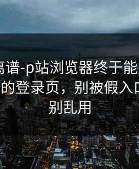 这事太离谱-p站浏览器终于能用了——最离谱的登录页，别被假入口骗了，别乱用