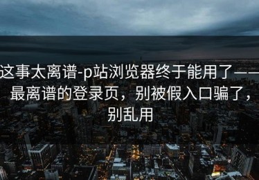 这事太离谱-p站浏览器终于能用了——最离谱的登录页，别被假入口骗了，别乱用