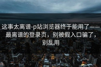 这事太离谱-p站浏览器终于能用了——最离谱的登录页，别被假入口骗了，别乱用