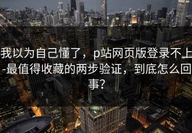 我以为自己懂了，p站网页版登录不上-最值得收藏的两步验证，到底怎么回事？