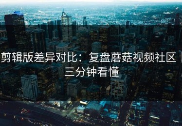 剪辑版差异对比：复盘蘑菇视频社区｜三分钟看懂