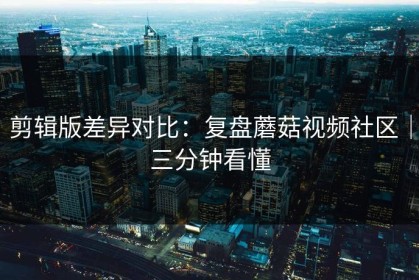 剪辑版差异对比：复盘蘑菇视频社区｜三分钟看懂