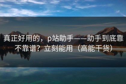 真正好用的，p站助手——助手到底靠不靠谱？立刻能用（高能干货）