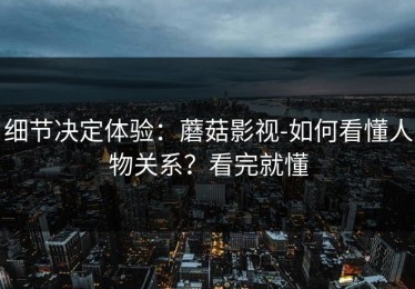 细节决定体验：蘑菇影视-如何看懂人物关系？看完就懂