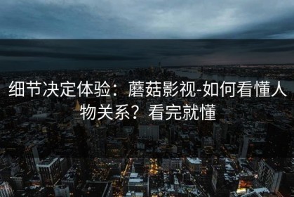 细节决定体验：蘑菇影视-如何看懂人物关系？看完就懂