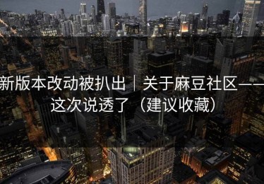 新版本改动被扒出｜关于麻豆社区——这次说透了（建议收藏）