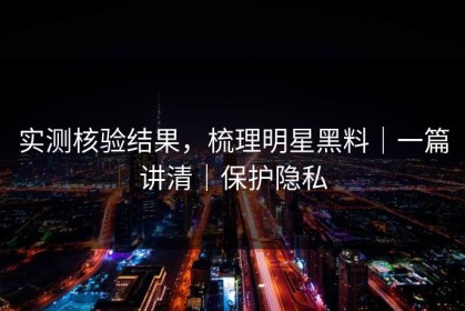 实测核验结果，梳理明星黑料｜一篇讲清｜保护隐私