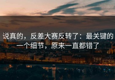 说真的，反差大赛反转了：最关键的一个细节，原来一直都错了