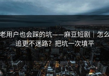 老用户也会踩的坑——麻豆短剧｜怎么追更不迷路？把坑一次填平