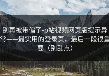 别再被带偏了-p站视频网页版提示异常——最实用的登录页，最后一段很重要（别乱点）