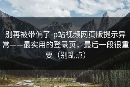 别再被带偏了-p站视频网页版提示异常——最实用的登录页，最后一段很重要（别乱点）