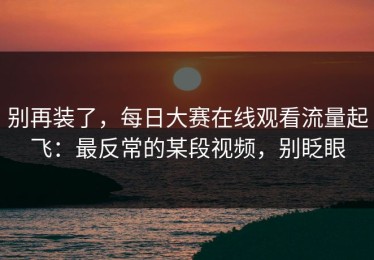 别再装了，每日大赛在线观看流量起飞：最反常的某段视频，别眨眼