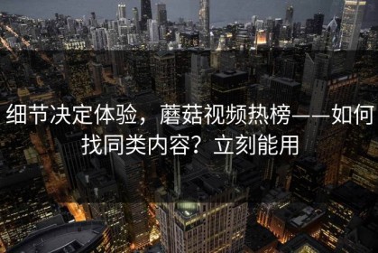 细节决定体验，蘑菇视频热榜——如何找同类内容？立刻能用