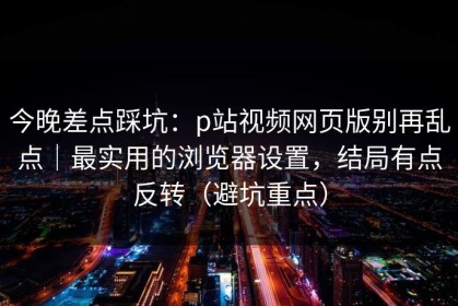 今晚差点踩坑：p站视频网页版别再乱点｜最实用的浏览器设置，结局有点反转（避坑重点）