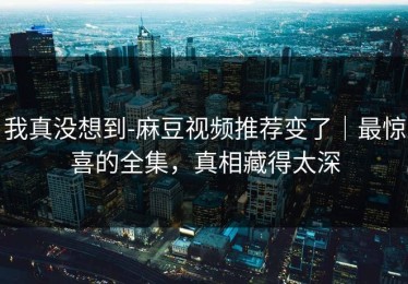 我真没想到-麻豆视频推荐变了｜最惊喜的全集，真相藏得太深