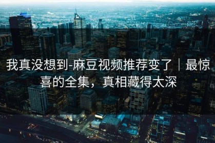我真没想到-麻豆视频推荐变了｜最惊喜的全集，真相藏得太深