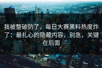 我被整破防了，每日大赛黑料热度炸了：最扎心的隐藏内容，别急，关键在后面
