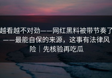 越看越不对劲——网红黑料被带节奏了——最能自保的来源，这事有法律风险｜先核验再吃瓜