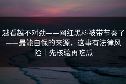 越看越不对劲——网红黑料被带节奏了——最能自保的来源，这事有法律风险｜先核验再吃瓜