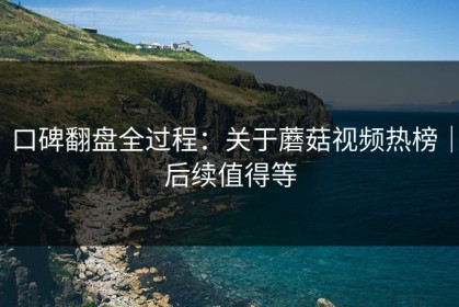 口碑翻盘全过程：关于蘑菇视频热榜｜后续值得等