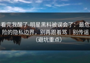 看完我醒了-明星黑料被误会了：最危险的隐私边界，别再跟着骂｜别传谣（避坑重点）