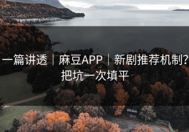 一篇讲透｜麻豆APP｜新剧推荐机制？把坑一次填平