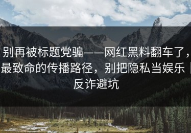 别再被标题党骗——网红黑料翻车了，最致命的传播路径，别把隐私当娱乐｜反诈避坑