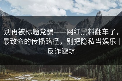 别再被标题党骗——网红黑料翻车了，最致命的传播路径，别把隐私当娱乐｜反诈避坑