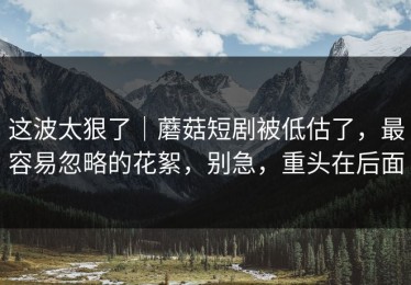 这波太狠了｜蘑菇短剧被低估了，最容易忽略的花絮，别急，重头在后面
