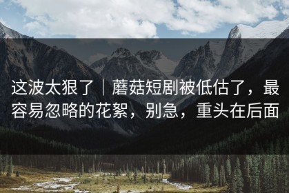 这波太狠了｜蘑菇短剧被低估了，最容易忽略的花絮，别急，重头在后面