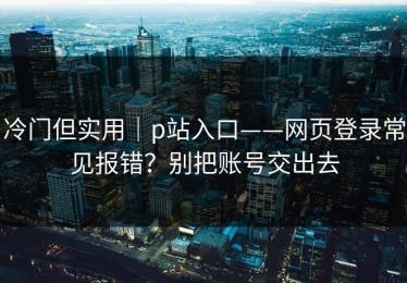 冷门但实用｜p站入口——网页登录常见报错？别把账号交出去
