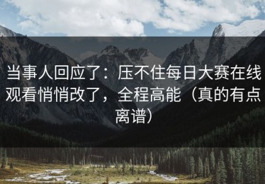 当事人回应了：压不住每日大赛在线观看悄悄改了，全程高能（真的有点离谱）