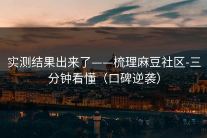 实测结果出来了——梳理麻豆社区-三分钟看懂（口碑逆袭）