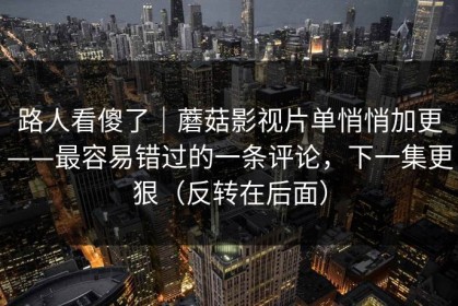 路人看傻了｜蘑菇影视片单悄悄加更——最容易错过的一条评论，下一集更狠（反转在后面）