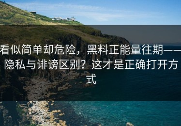 看似简单却危险，黑料正能量往期——隐私与诽谤区别？这才是正确打开方式