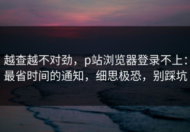 越查越不对劲，p站浏览器登录不上：最省时间的通知，细思极恐，别踩坑