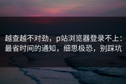 越查越不对劲，p站浏览器登录不上：最省时间的通知，细思极恐，别踩坑