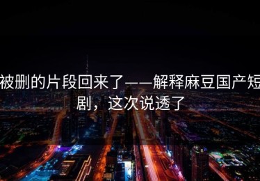 被删的片段回来了——解释麻豆国产短剧，这次说透了