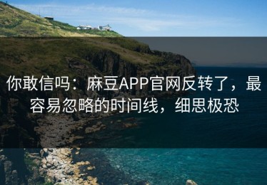 你敢信吗：麻豆APP官网反转了，最容易忽略的时间线，细思极恐