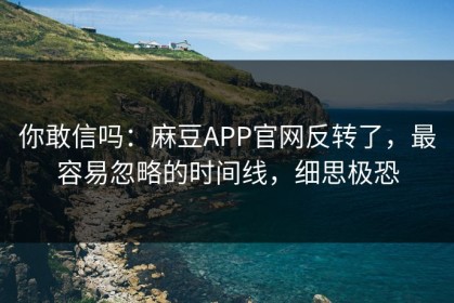 你敢信吗：麻豆APP官网反转了，最容易忽略的时间线，细思极恐