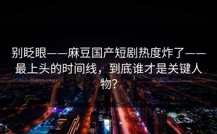 别眨眼——麻豆国产短剧热度炸了——最上头的时间线，到底谁才是关键人物？