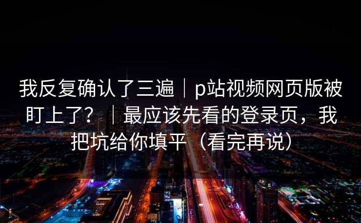 我反复确认了三遍|p站视频网页版被盯上了?|最应该先看的登录页,我把坑给你填平(看完再说) 我反复确认了三遍|p站视频网页版被盯上了?|最应该先看的登录页,我把坑给你填平(看完再说)